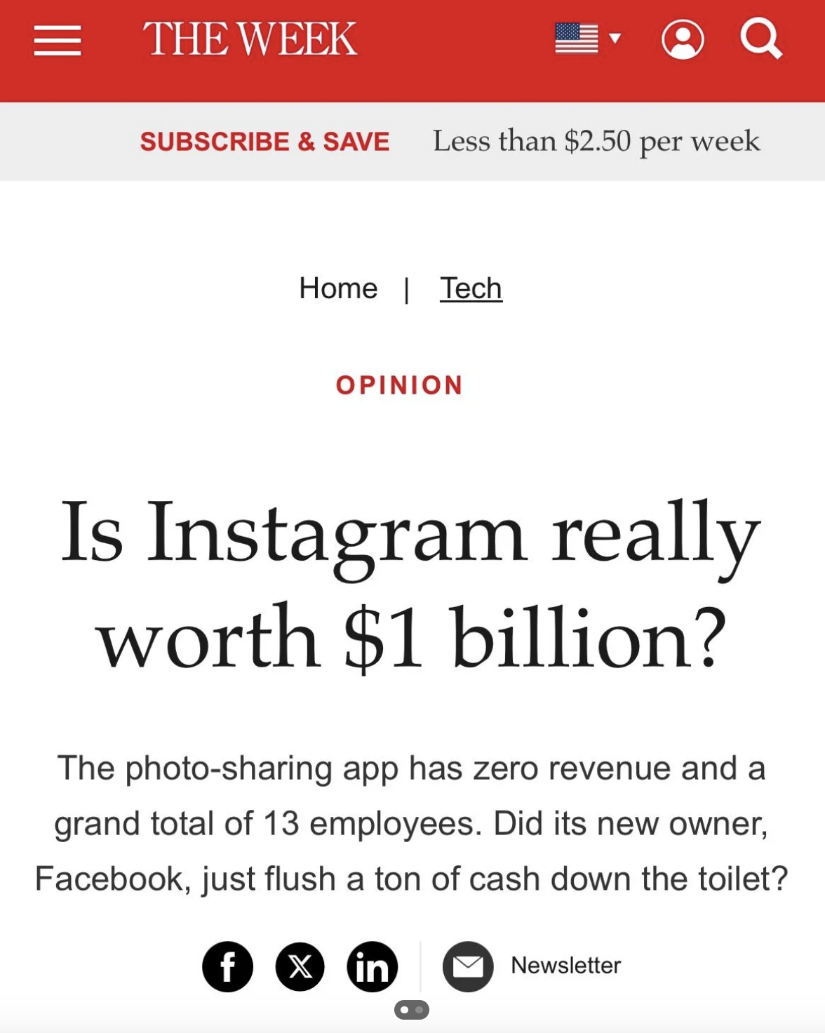 screenshot - 1 The Week Subscribe & Save Less than $2.50 per week Home | Tech Opinion Is Instagram really worth $1 billion? The photosharing app has zero revenue and a grand total of 13 employees. Did its new owner, Facebook, just flush a ton of cash down